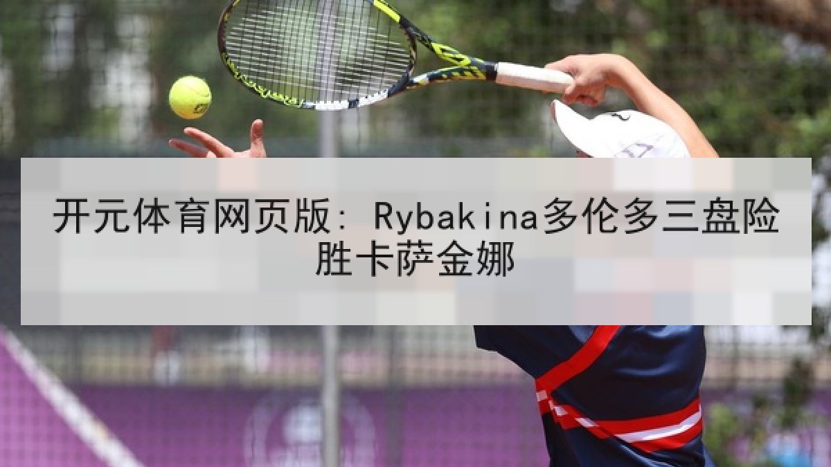 开元体育网页版: Rybakina多伦多三盘险胜卡萨金娜 开元体育网页版: Rybakina多伦多三盘险胜卡萨金娜